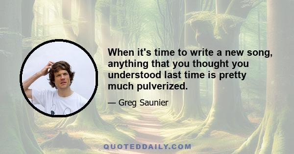 When it's time to write a new song, anything that you thought you understood last time is pretty much pulverized.