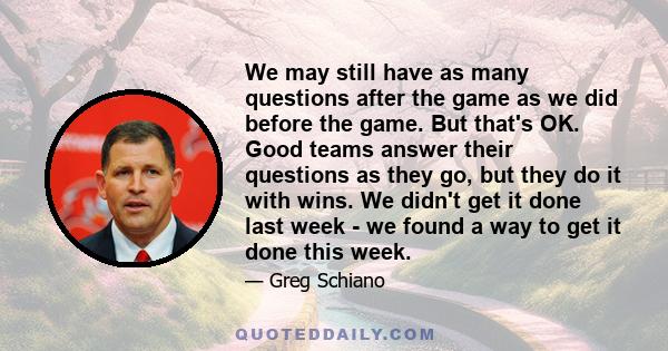 We may still have as many questions after the game as we did before the game. But that's OK. Good teams answer their questions as they go, but they do it with wins. We didn't get it done last week - we found a way to