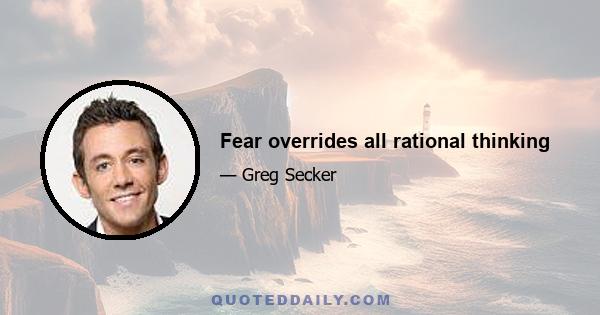 Fear overrides all rational thinking