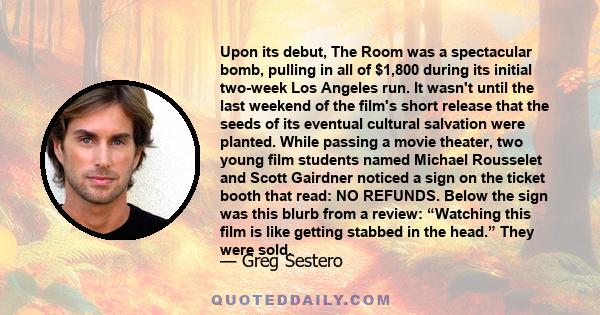 Upon its debut, The Room was a spectacular bomb, pulling in all of $1,800 during its initial two-week Los Angeles run. It wasn't until the last weekend of the film's short release that the seeds of its eventual cultural 