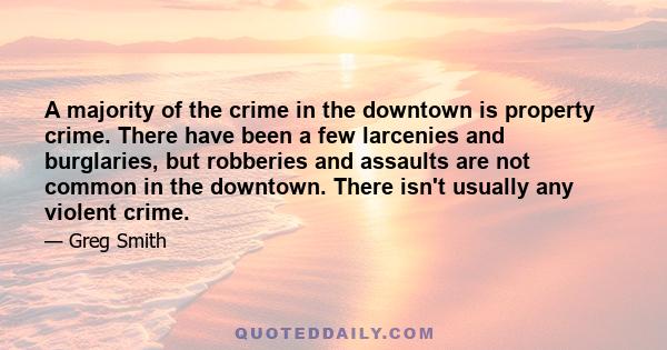 A majority of the crime in the downtown is property crime. There have been a few larcenies and burglaries, but robberies and assaults are not common in the downtown. There isn't usually any violent crime.