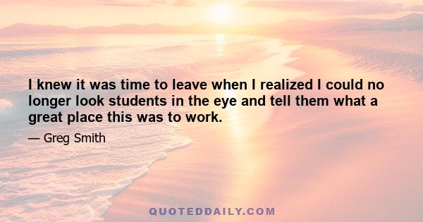 I knew it was time to leave when I realized I could no longer look students in the eye and tell them what a great place this was to work.