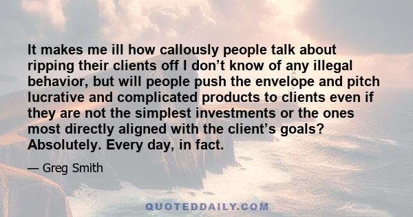 It makes me ill how callously people talk about ripping their clients off I don’t know of any illegal behavior, but will people push the envelope and pitch lucrative and complicated products to clients even if they are