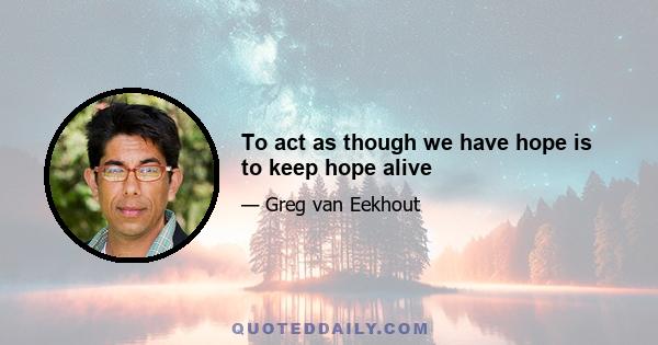 To act as though we have hope is to keep hope alive