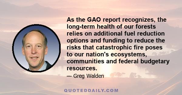 As the GAO report recognizes, the long-term health of our forests relies on additional fuel reduction options and funding to reduce the risks that catastrophic fire poses to our nation's ecosystems, communities and