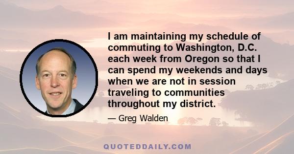 I am maintaining my schedule of commuting to Washington, D.C. each week from Oregon so that I can spend my weekends and days when we are not in session traveling to communities throughout my district.