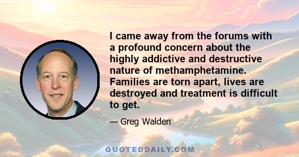 I came away from the forums with a profound concern about the highly addictive and destructive nature of methamphetamine. Families are torn apart, lives are destroyed and treatment is difficult to get.