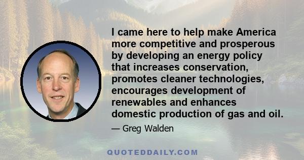 I came here to help make America more competitive and prosperous by developing an energy policy that increases conservation, promotes cleaner technologies, encourages development of renewables and enhances domestic