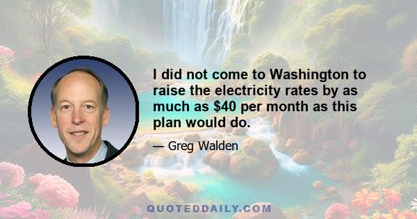 I did not come to Washington to raise the electricity rates by as much as $40 per month as this plan would do.