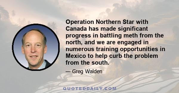 Operation Northern Star with Canada has made significant progress in battling meth from the north, and we are engaged in numerous training opportunities in Mexico to help curb the problem from the south.