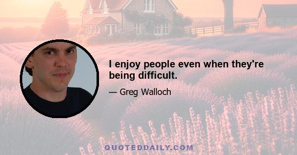 I enjoy people even when they're being difficult.