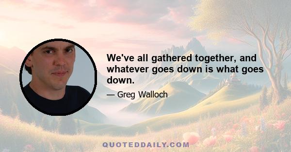 We've all gathered together, and whatever goes down is what goes down.