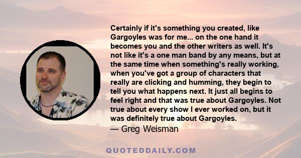 Certainly if it's something you created, like Gargoyles was for me... on the one hand it becomes you and the other writers as well. It's not like it's a one man band by any means, but at the same time when something's