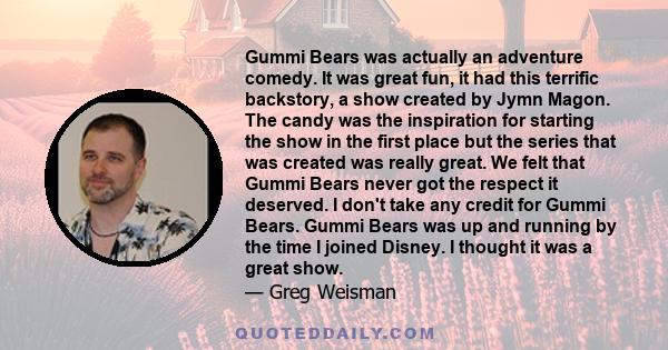 Gummi Bears was actually an adventure comedy. It was great fun, it had this terrific backstory, a show created by Jymn Magon. The candy was the inspiration for starting the show in the first place but the series that