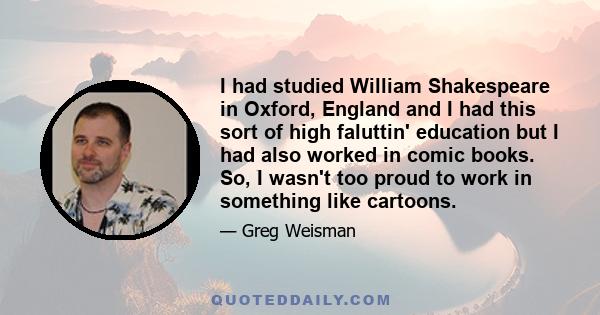 I had studied William Shakespeare in Oxford, England and I had this sort of high faluttin' education but I had also worked in comic books. So, I wasn't too proud to work in something like cartoons.