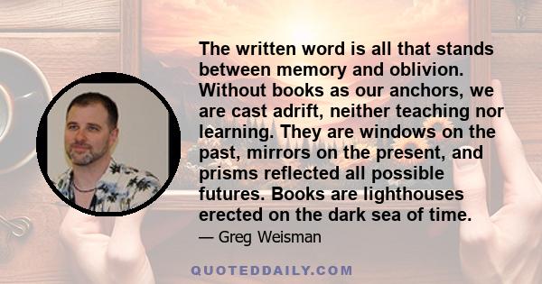 The written word is all that stands between memory and oblivion. Without books as our anchors, we are cast adrift, neither teaching nor learning. They are windows on the past, mirrors on the present, and prisms