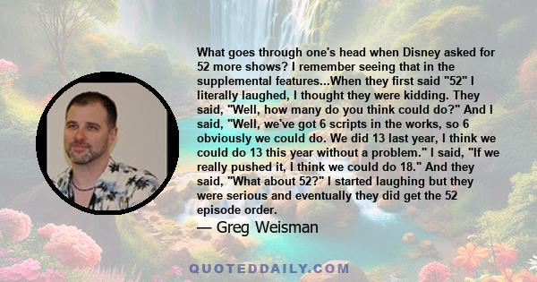 What goes through one's head when Disney asked for 52 more shows? I remember seeing that in the supplemental features...When they first said 52 I literally laughed, I thought they were kidding. They said, Well, how many 