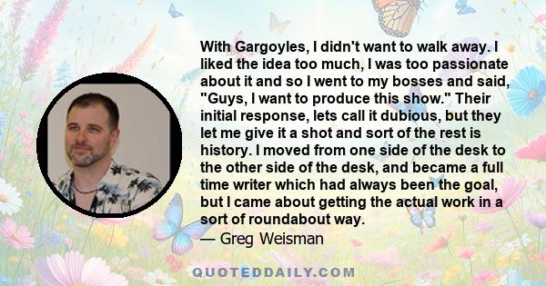 With Gargoyles, I didn't want to walk away. I liked the idea too much, I was too passionate about it and so I went to my bosses and said, Guys, I want to produce this show. Their initial response, lets call it dubious,