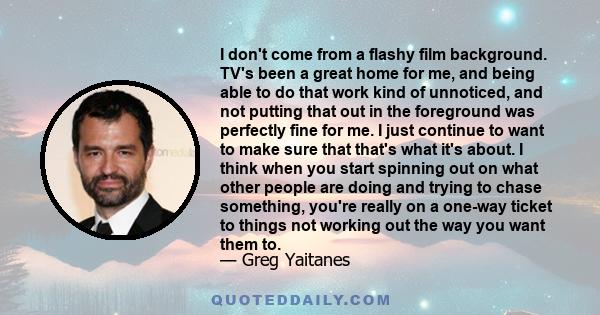 I don't come from a flashy film background. TV's been a great home for me, and being able to do that work kind of unnoticed, and not putting that out in the foreground was perfectly fine for me. I just continue to want