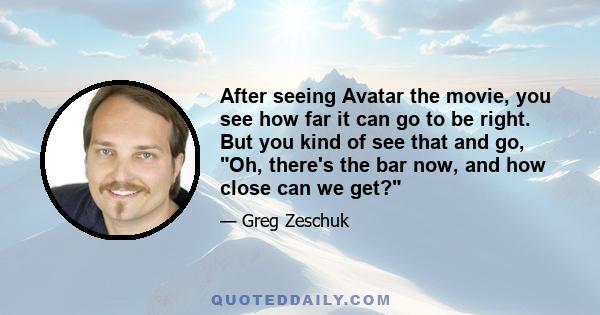 After seeing Avatar the movie, you see how far it can go to be right. But you kind of see that and go, Oh, there's the bar now, and how close can we get?