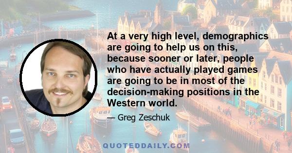 At a very high level, demographics are going to help us on this, because sooner or later, people who have actually played games are going to be in most of the decision-making positions in the Western world.