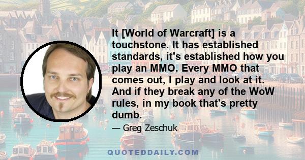 It [World of Warcraft] is a touchstone. It has established standards, it's established how you play an MMO. Every MMO that comes out, I play and look at it. And if they break any of the WoW rules, in my book that's