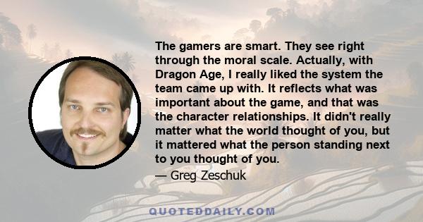 The gamers are smart. They see right through the moral scale. Actually, with Dragon Age, I really liked the system the team came up with. It reflects what was important about the game, and that was the character