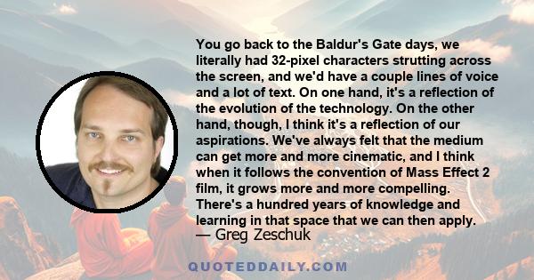 You go back to the Baldur's Gate days, we literally had 32-pixel characters strutting across the screen, and we'd have a couple lines of voice and a lot of text. On one hand, it's a reflection of the evolution of the