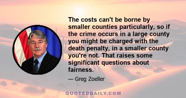 The costs can't be borne by smaller counties particularly, so if the crime occurs in a large county you might be charged with the death penalty, in a smaller county you're not. That raises some significant questions