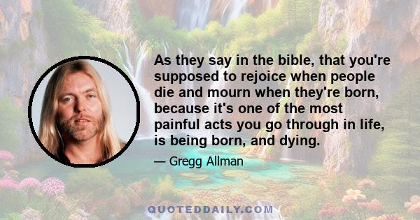 As they say in the bible, that you're supposed to rejoice when people die and mourn when they're born, because it's one of the most painful acts you go through in life, is being born, and dying.