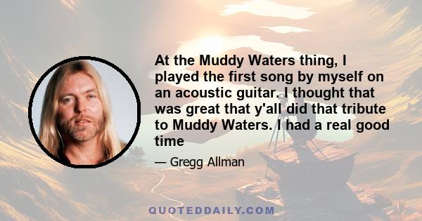 At the Muddy Waters thing, I played the first song by myself on an acoustic guitar. I thought that was great that y'all did that tribute to Muddy Waters. I had a real good time