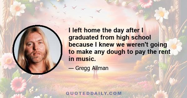 I left home the day after I graduated from high school because I knew we weren't going to make any dough to pay the rent in music.