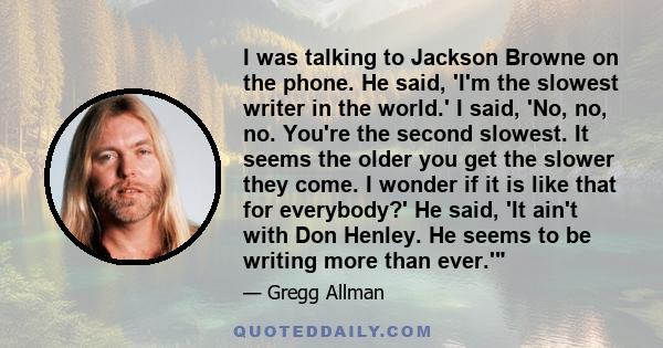 I was talking to Jackson Browne on the phone. He said, 'I'm the slowest writer in the world.' I said, 'No, no, no. You're the second slowest. It seems the older you get the slower they come. I wonder if it is like that