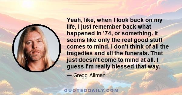 Yeah, like, when I look back on my life, I just remember back what happened in '74, or something. It seems like only the real good stuff comes to mind. I don't think of all the tragedies and all the funerals. That just