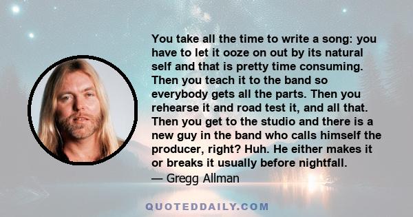 You take all the time to write a song: you have to let it ooze on out by its natural self and that is pretty time consuming. Then you teach it to the band so everybody gets all the parts. Then you rehearse it and road