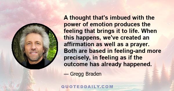 A thought that's imbued with the power of emotion produces the feeling that brings it to life. When this happens, we've created an affirmation as well as a prayer. Both are based in feeling-and more precisely, in