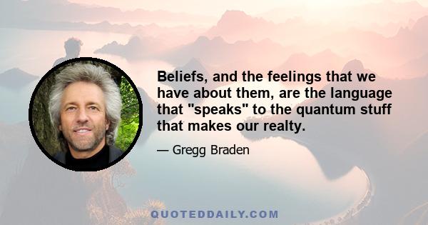 Beliefs, and the feelings that we have about them, are the language that speaks to the quantum stuff that makes our realty.