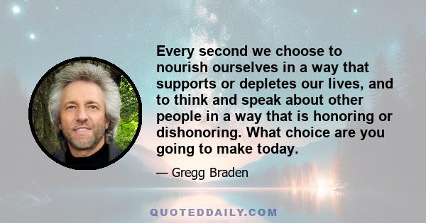 Every second we choose to nourish ourselves in a way that supports or depletes our lives, and to think and speak about other people in a way that is honoring or dishonoring. What choice are you going to make today.