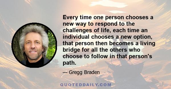 Every time one person chooses a new way to respond to the challenges of life, each time an individual chooses a new option, that person then becomes a living bridge for all the others who choose to follow in that