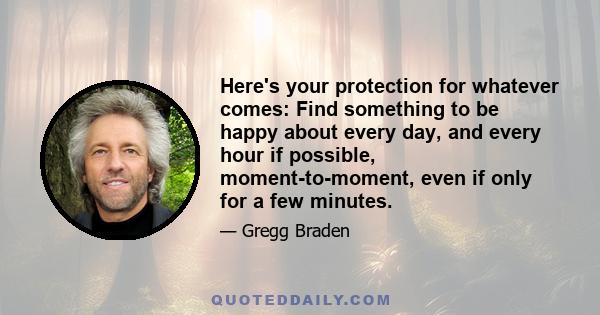 Here's your protection for whatever comes: Find something to be happy about every day, and every hour if possible, moment-to-moment, even if only for a few minutes.