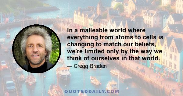 In a malleable world where everything from atoms to cells is changing to match our beliefs, we're limited only by the way we think of ourselves in that world.