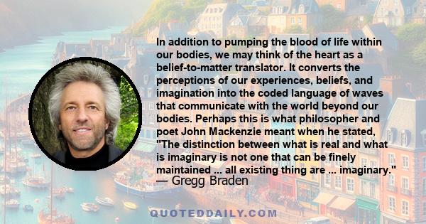 In addition to pumping the blood of life within our bodies, we may think of the heart as a belief-to-matter translator. It converts the perceptions of our experiences, beliefs, and imagination into the coded language of 