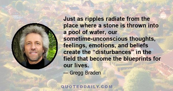 Just as ripples radiate from the place where a stone is thrown into a pool of water, our sometime-unconscious thoughts, feelings, emotions, and beliefs create the “disturbances” in the field that become the blueprints