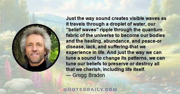 Just the way sound creates visible waves as it travels through a droplet of water, our belief waves ripple through the quantum fabric of the universe to become our bodies and the healing, abundance, and peace-or