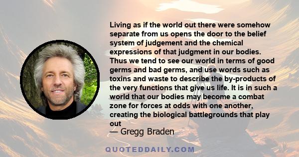 Living as if the world out there were somehow separate from us opens the door to the belief system of judgement and the chemical expressions of that judgment in our bodies. Thus we tend to see our world in terms of good 