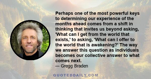 Perhaps one of the most powerful keys to determining our experience of the months ahead comes from a shift in thinking that invites us beyond asking, 'What can I get from the world that exists,' to asking, 'What can I