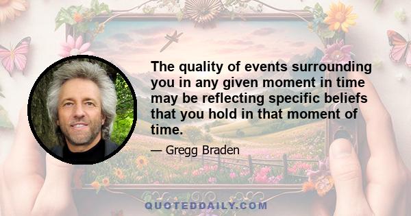 The quality of events surrounding you in any given moment in time may be reflecting specific beliefs that you hold in that moment of time.