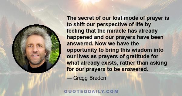 The secret of our lost mode of prayer is to shift our perspective of life by feeling that the miracle has already happened and our prayers have been answered. Now we have the opportunity to bring this wisdom into our