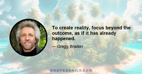 To create reality, focus beyond the outcome, as if it has already happened.