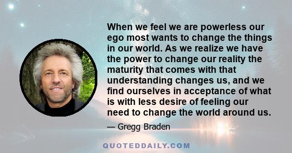 When we feel we are powerless our ego most wants to change the things in our world. As we realize we have the power to change our reality the maturity that comes with that understanding changes us, and we find ourselves 